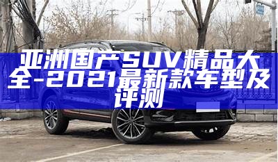 亚洲国产SUV精品大全-2021最新款车型及评测