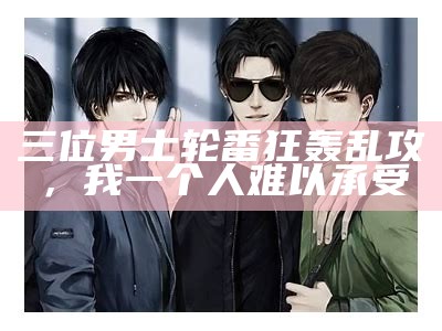 三位男士轮番狂轰乱攻，我一个人难以承受