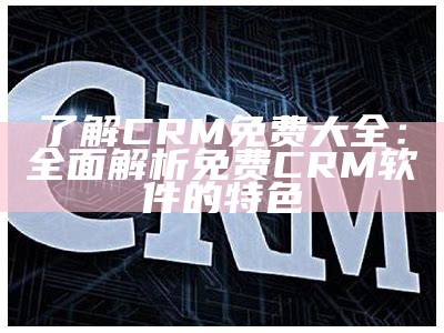 了解CRM免费大全：彻底解析免费CRM软件的特色