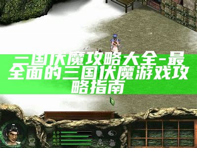 三国伏魔攻略大全-最广泛的三国伏魔游戏攻略指南