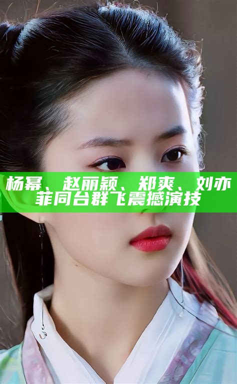 杨幂、赵丽颖、郑爽、刘亦菲 同台群飞震撼演技