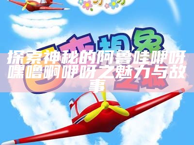 探索神秘的阿鲁哇咿呀嘿噜啊咿呀之魅力与故事