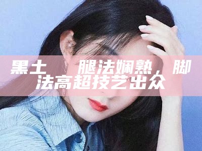 黑土ちゃん腿法娴熟，脚法高超技艺出众