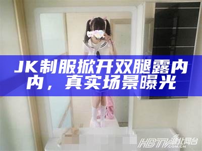 JK制服掀开双腿露内内，真实场景曝光