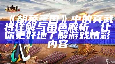 《胡莱三国》中的真武将详解与角色解析，让你更好地了解游戏精彩内容