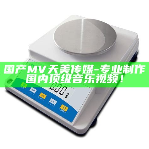 国产MV天美传媒-专业制作国内顶级音乐视频！