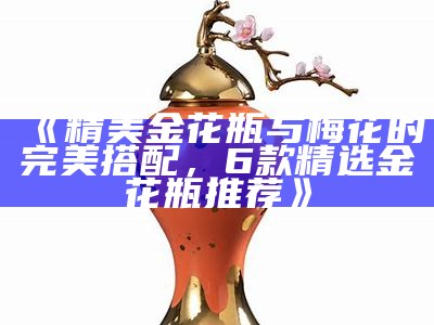 《精美金花瓶与梅花的完美搭配，6款精选金花瓶推荐》