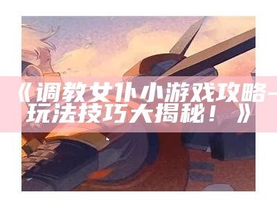 《调教女仆小游戏攻略-玩法技巧大揭秘！》