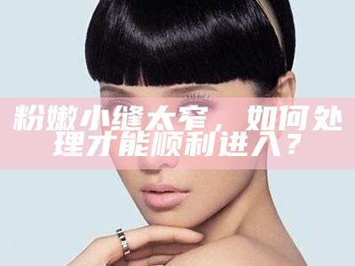 粉嫩小缝太窄，如何应对才能顺利进入？