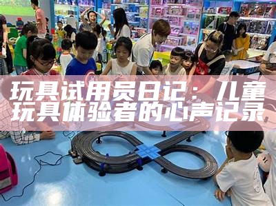 玩具试用员日记：儿童玩详细验者的心声记录
