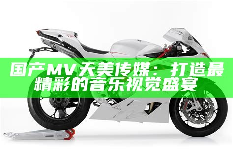 国产MV天美传媒：打造最精彩的音乐视觉盛宴
