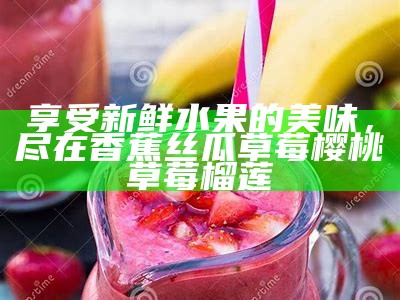 享受新鲜水果的美味，尽在香蕉丝瓜草莓樱桃草莓榴莲