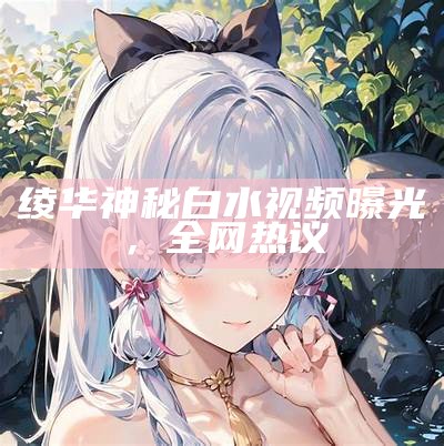 绫华神秘白水视频曝光，全网热议