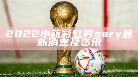 2022小蓝彩虹男gary最新消息及资讯