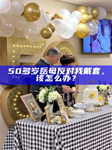 50多岁岳母反对我戴套，该怎么办？