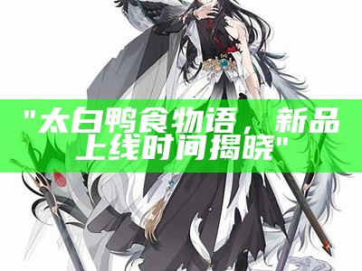 "太白鸭食物语，新品上线时间揭晓"