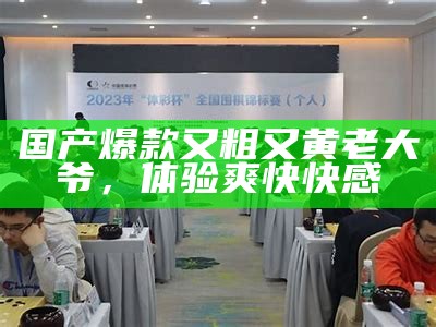 国产爆款又粗又黄老大爷，体验爽快快感