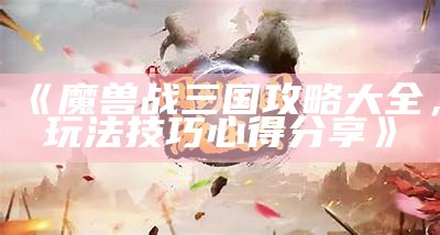 《魔兽战三国攻略大全，玩法技巧心得分享》