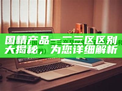 国精产品一二三区区别大揭秘，为您详细解析
