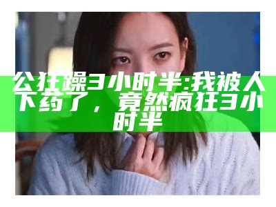 公狂躁3小时半: 我被人下药了，竟然疯狂3小时半