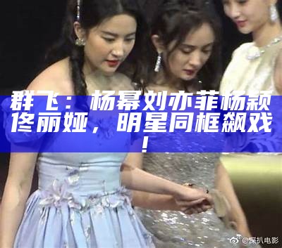 群飞：杨幂刘亦菲杨颖佟丽娅，明星同框飙戏！