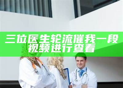 三位医生轮流催我一段视频进行查看