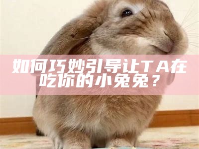 如何巧妙引导让TA在吃你的小兔兔？