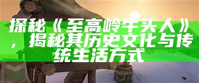 探秘《至高岭牛头人》，揭秘其历史文化与传统生活方式