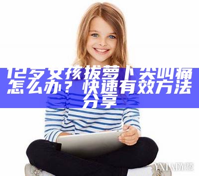 12岁女孩拔萝卜尖叫痛怎么办？快速有效方法分享