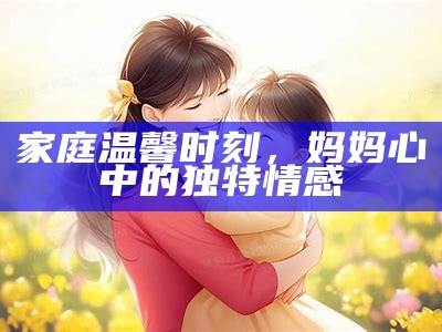 家庭温馨时刻，妈妈心中的无与伦比情感