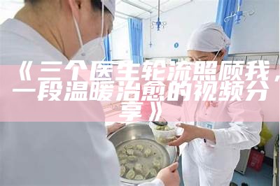 《三个医生轮流照顾我，一段温暖治愈的视频分享》