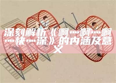 深刻解析《啊灬啊灬啊灬快灬深》的内涵及意义