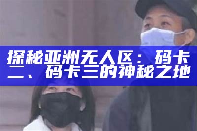 探秘亚洲无人区：码卡二、码卡三的神秘之地