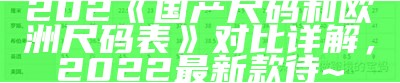 202《国产尺码和欧洲尺码表》对比详解，2022最新款待~
