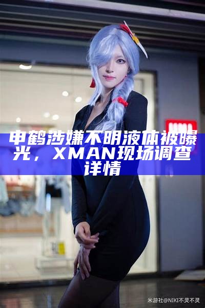 申鹤涉嫌不明液体被曝光，XMAN现场调查详情