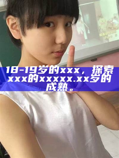 18-19岁的xxx，探索xxx的xxx xx.xx岁的成熟。