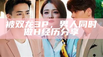 被双龙3P，男人与此同时做H经历分享