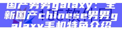 国产男男galaxy：全新国产chinese男男galaxy手机特色介绍