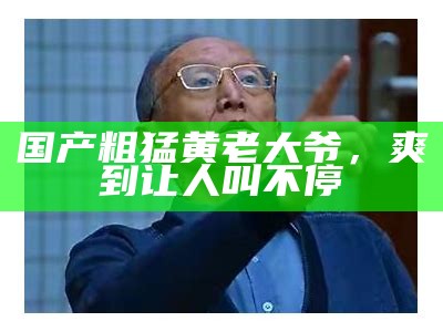 国产粗猛黄老大爷，爽到让人叫不停